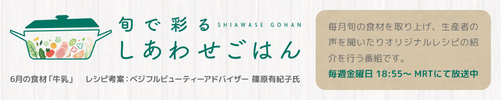 旬で彩るしあわせごはん 6月の食材「牛乳」 レシピ考案：ベジフルビューティーアドバイザー 篠原有紀子氏 毎月旬の食材を取り上げ、生産者の声を聞いたりオリジナルレシピの紹介を行う番組です。 毎週金曜日 18:55～ MRTにて放送中